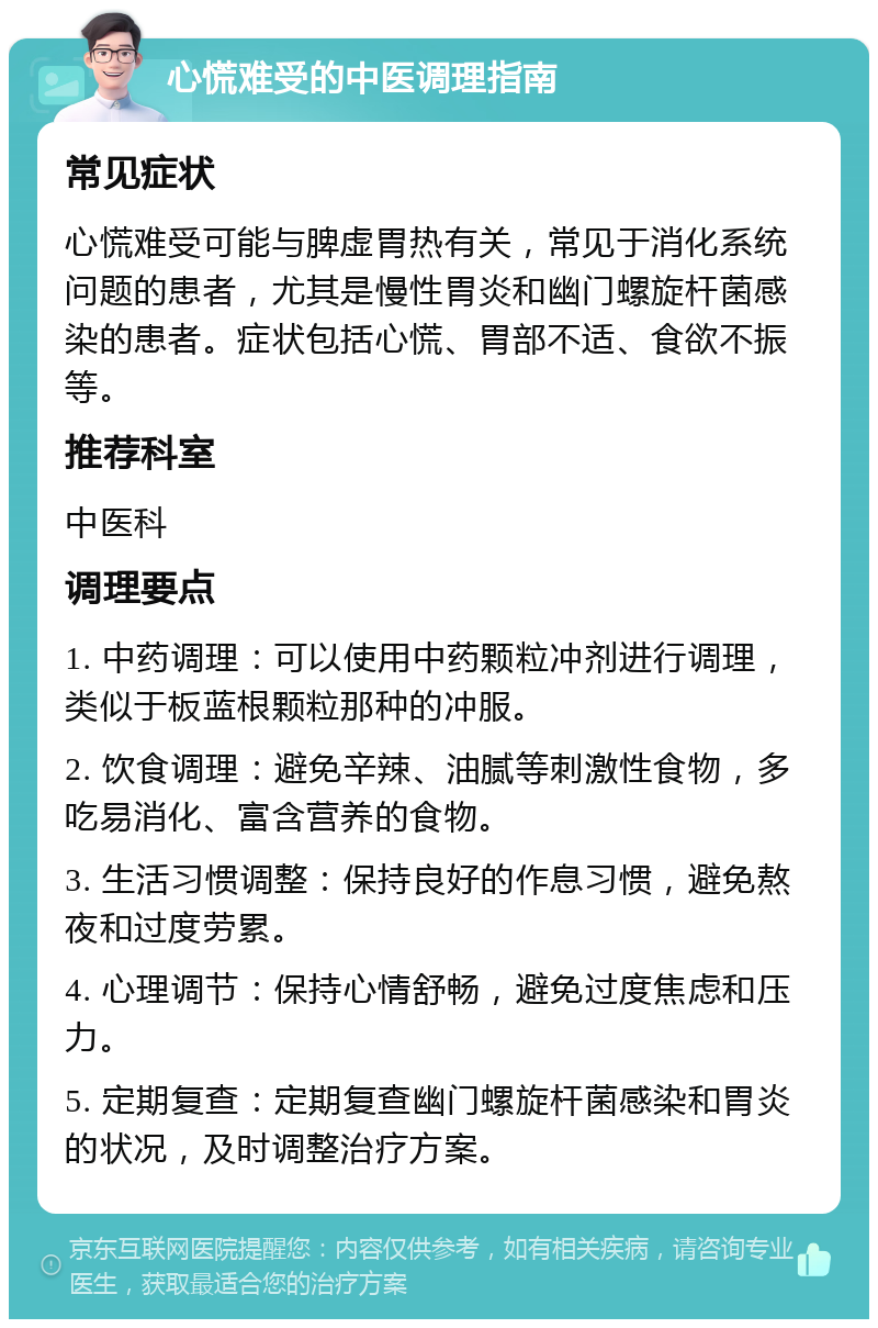 心慌难受的中医调理指南 常见症状 心慌难受可能与脾虚胃热有关，常见于消化系统问题的患者，尤其是慢性胃炎和幽门螺旋杆菌感染的患者。症状包括心慌、胃部不适、食欲不振等。 推荐科室 中医科 调理要点 1. 中药调理：可以使用中药颗粒冲剂进行调理，类似于板蓝根颗粒那种的冲服。 2. 饮食调理：避免辛辣、油腻等刺激性食物，多吃易消化、富含营养的食物。 3. 生活习惯调整：保持良好的作息习惯，避免熬夜和过度劳累。 4. 心理调节：保持心情舒畅，避免过度焦虑和压力。 5. 定期复查：定期复查幽门螺旋杆菌感染和胃炎的状况，及时调整治疗方案。