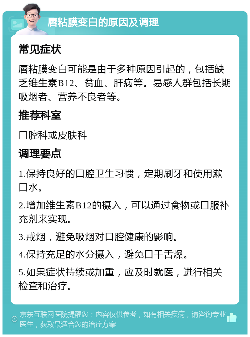 唇粘膜变白的原因及调理 常见症状 唇粘膜变白可能是由于多种原因引起的，包括缺乏维生素B12、贫血、肝病等。易感人群包括长期吸烟者、营养不良者等。 推荐科室 口腔科或皮肤科 调理要点 1.保持良好的口腔卫生习惯，定期刷牙和使用漱口水。 2.增加维生素B12的摄入，可以通过食物或口服补充剂来实现。 3.戒烟，避免吸烟对口腔健康的影响。 4.保持充足的水分摄入，避免口干舌燥。 5.如果症状持续或加重，应及时就医，进行相关检查和治疗。