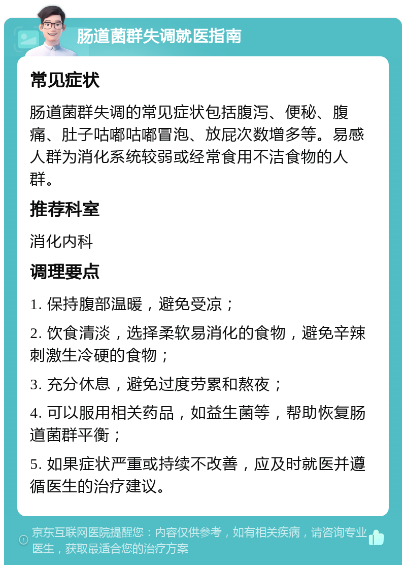 肠道菌群失调就医指南 常见症状 肠道菌群失调的常见症状包括腹泻、便秘、腹痛、肚子咕嘟咕嘟冒泡、放屁次数增多等。易感人群为消化系统较弱或经常食用不洁食物的人群。 推荐科室 消化内科 调理要点 1. 保持腹部温暖，避免受凉； 2. 饮食清淡，选择柔软易消化的食物，避免辛辣刺激生冷硬的食物； 3. 充分休息，避免过度劳累和熬夜； 4. 可以服用相关药品，如益生菌等，帮助恢复肠道菌群平衡； 5. 如果症状严重或持续不改善，应及时就医并遵循医生的治疗建议。