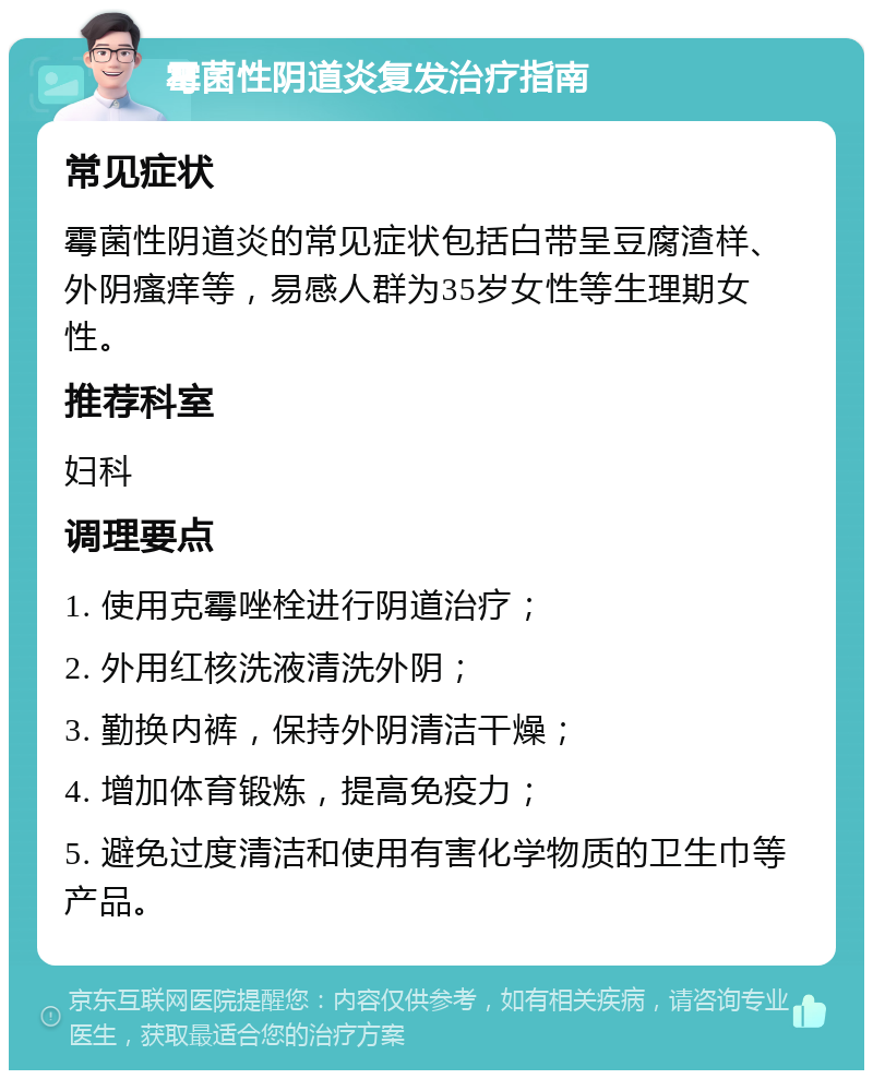 霉菌性阴道炎复发治疗指南 常见症状 霉菌性阴道炎的常见症状包括白带呈豆腐渣样、外阴瘙痒等，易感人群为35岁女性等生理期女性。 推荐科室 妇科 调理要点 1. 使用克霉唑栓进行阴道治疗； 2. 外用红核洗液清洗外阴； 3. 勤换内裤，保持外阴清洁干燥； 4. 增加体育锻炼，提高免疫力； 5. 避免过度清洁和使用有害化学物质的卫生巾等产品。