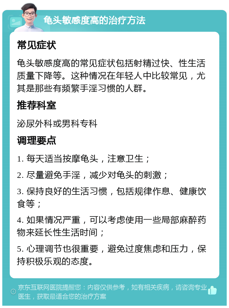 龟头敏感度高的治疗方法 常见症状 龟头敏感度高的常见症状包括射精过快、性生活质量下降等。这种情况在年轻人中比较常见，尤其是那些有频繁手淫习惯的人群。 推荐科室 泌尿外科或男科专科 调理要点 1. 每天适当按摩龟头，注意卫生； 2. 尽量避免手淫，减少对龟头的刺激； 3. 保持良好的生活习惯，包括规律作息、健康饮食等； 4. 如果情况严重，可以考虑使用一些局部麻醉药物来延长性生活时间； 5. 心理调节也很重要，避免过度焦虑和压力，保持积极乐观的态度。