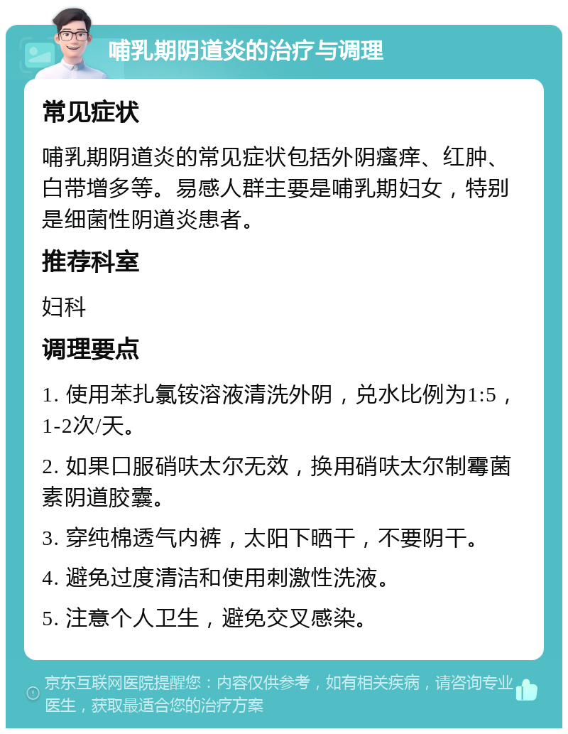 哺乳期阴道炎的治疗与调理 常见症状 哺乳期阴道炎的常见症状包括外阴瘙痒、红肿、白带增多等。易感人群主要是哺乳期妇女，特别是细菌性阴道炎患者。 推荐科室 妇科 调理要点 1. 使用苯扎氯铵溶液清洗外阴，兑水比例为1:5，1-2次/天。 2. 如果口服硝呋太尔无效，换用硝呋太尔制霉菌素阴道胶囊。 3. 穿纯棉透气内裤，太阳下晒干，不要阴干。 4. 避免过度清洁和使用刺激性洗液。 5. 注意个人卫生，避免交叉感染。