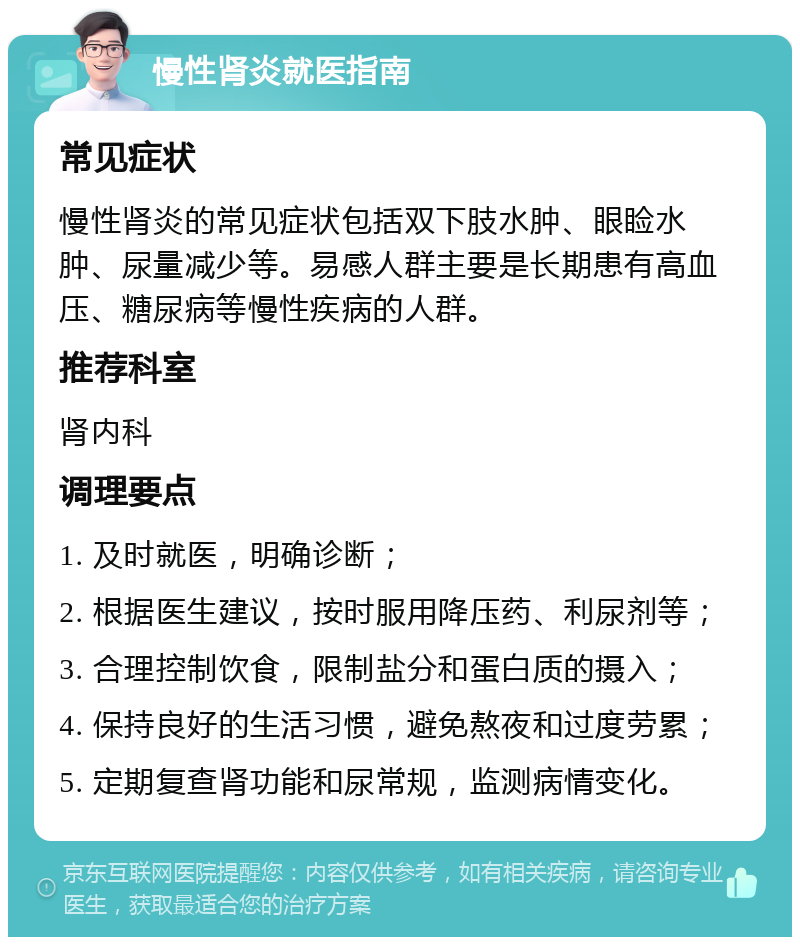 慢性肾炎就医指南 常见症状 慢性肾炎的常见症状包括双下肢水肿、眼睑水肿、尿量减少等。易感人群主要是长期患有高血压、糖尿病等慢性疾病的人群。 推荐科室 肾内科 调理要点 1. 及时就医，明确诊断； 2. 根据医生建议，按时服用降压药、利尿剂等； 3. 合理控制饮食，限制盐分和蛋白质的摄入； 4. 保持良好的生活习惯，避免熬夜和过度劳累； 5. 定期复查肾功能和尿常规，监测病情变化。