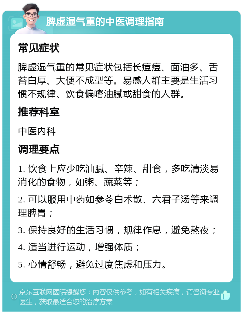 脾虚湿气重的中医调理指南 常见症状 脾虚湿气重的常见症状包括长痘痘、面油多、舌苔白厚、大便不成型等。易感人群主要是生活习惯不规律、饮食偏嗜油腻或甜食的人群。 推荐科室 中医内科 调理要点 1. 饮食上应少吃油腻、辛辣、甜食，多吃清淡易消化的食物，如粥、蔬菜等； 2. 可以服用中药如参苓白术散、六君子汤等来调理脾胃； 3. 保持良好的生活习惯，规律作息，避免熬夜； 4. 适当进行运动，增强体质； 5. 心情舒畅，避免过度焦虑和压力。