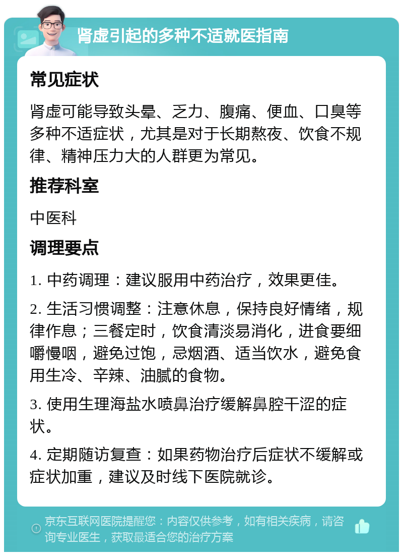 肾虚引起的多种不适就医指南 常见症状 肾虚可能导致头晕、乏力、腹痛、便血、口臭等多种不适症状，尤其是对于长期熬夜、饮食不规律、精神压力大的人群更为常见。 推荐科室 中医科 调理要点 1. 中药调理：建议服用中药治疗，效果更佳。 2. 生活习惯调整：注意休息，保持良好情绪，规律作息；三餐定时，饮食清淡易消化，进食要细嚼慢咽，避免过饱，忌烟酒、适当饮水，避免食用生冷、辛辣、油腻的食物。 3. 使用生理海盐水喷鼻治疗缓解鼻腔干涩的症状。 4. 定期随访复查：如果药物治疗后症状不缓解或症状加重，建议及时线下医院就诊。