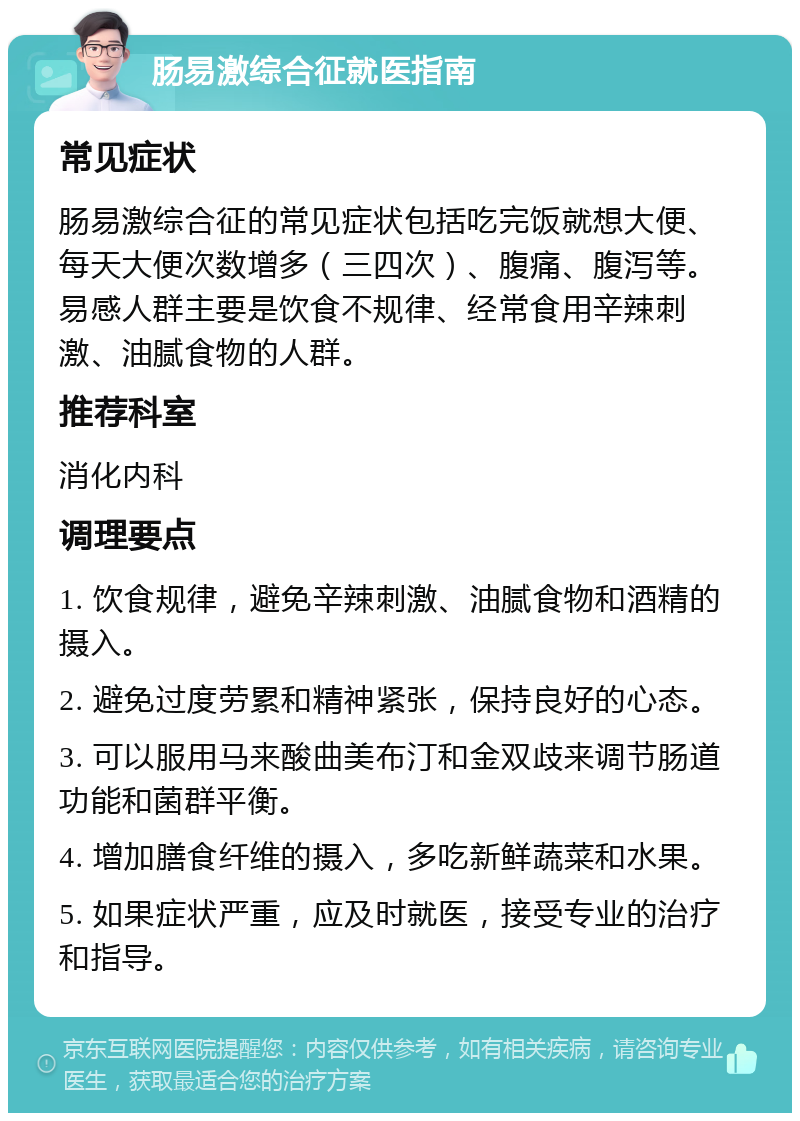 肠易激综合征就医指南 常见症状 肠易激综合征的常见症状包括吃完饭就想大便、每天大便次数增多（三四次）、腹痛、腹泻等。易感人群主要是饮食不规律、经常食用辛辣刺激、油腻食物的人群。 推荐科室 消化内科 调理要点 1. 饮食规律，避免辛辣刺激、油腻食物和酒精的摄入。 2. 避免过度劳累和精神紧张，保持良好的心态。 3. 可以服用马来酸曲美布汀和金双歧来调节肠道功能和菌群平衡。 4. 增加膳食纤维的摄入，多吃新鲜蔬菜和水果。 5. 如果症状严重，应及时就医，接受专业的治疗和指导。