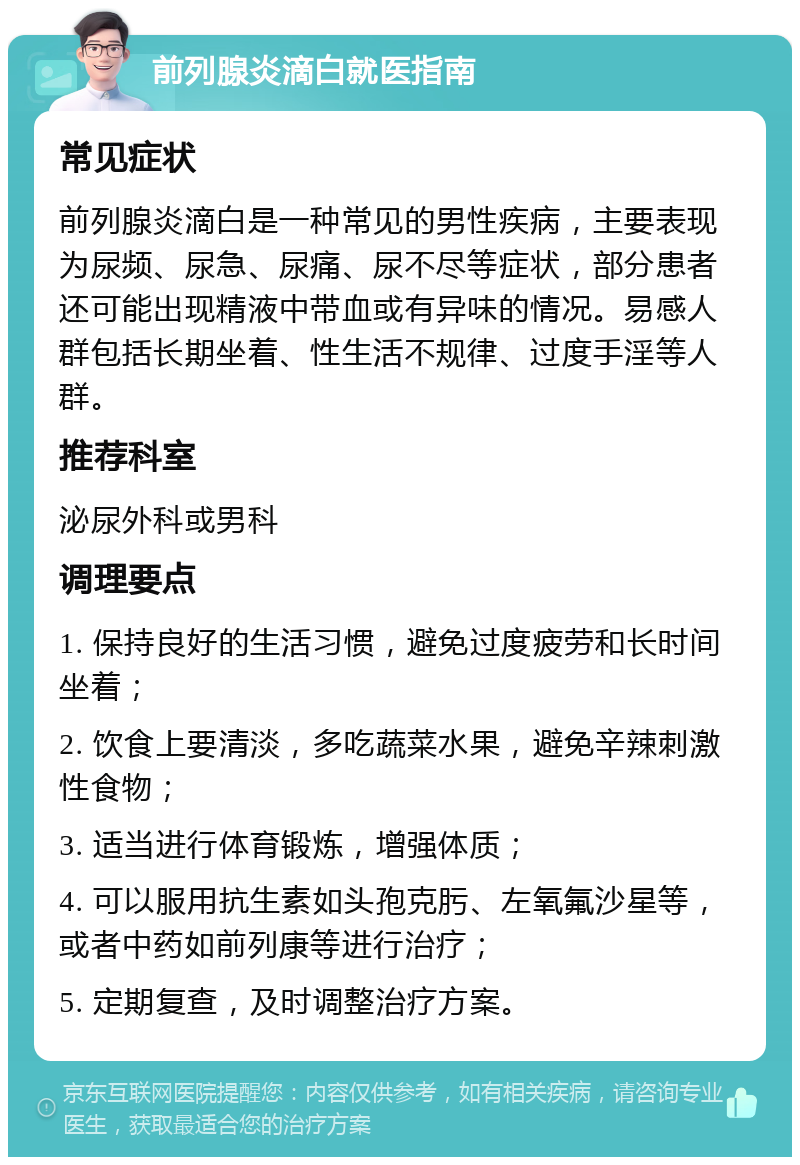 前列腺炎滴白就医指南 常见症状 前列腺炎滴白是一种常见的男性疾病，主要表现为尿频、尿急、尿痛、尿不尽等症状，部分患者还可能出现精液中带血或有异味的情况。易感人群包括长期坐着、性生活不规律、过度手淫等人群。 推荐科室 泌尿外科或男科 调理要点 1. 保持良好的生活习惯，避免过度疲劳和长时间坐着； 2. 饮食上要清淡，多吃蔬菜水果，避免辛辣刺激性食物； 3. 适当进行体育锻炼，增强体质； 4. 可以服用抗生素如头孢克肟、左氧氟沙星等，或者中药如前列康等进行治疗； 5. 定期复查，及时调整治疗方案。