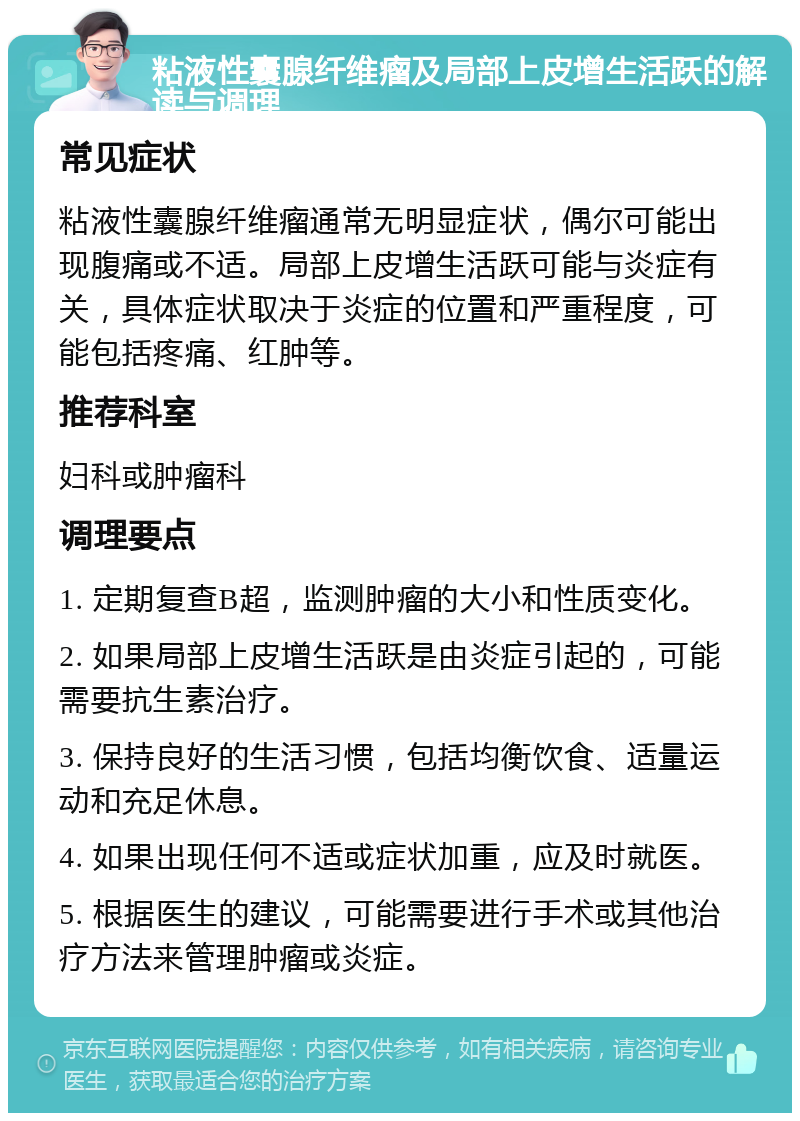 粘液性囊腺纤维瘤及局部上皮增生活跃的解读与调理 常见症状 粘液性囊腺纤维瘤通常无明显症状，偶尔可能出现腹痛或不适。局部上皮增生活跃可能与炎症有关，具体症状取决于炎症的位置和严重程度，可能包括疼痛、红肿等。 推荐科室 妇科或肿瘤科 调理要点 1. 定期复查B超，监测肿瘤的大小和性质变化。 2. 如果局部上皮增生活跃是由炎症引起的，可能需要抗生素治疗。 3. 保持良好的生活习惯，包括均衡饮食、适量运动和充足休息。 4. 如果出现任何不适或症状加重，应及时就医。 5. 根据医生的建议，可能需要进行手术或其他治疗方法来管理肿瘤或炎症。