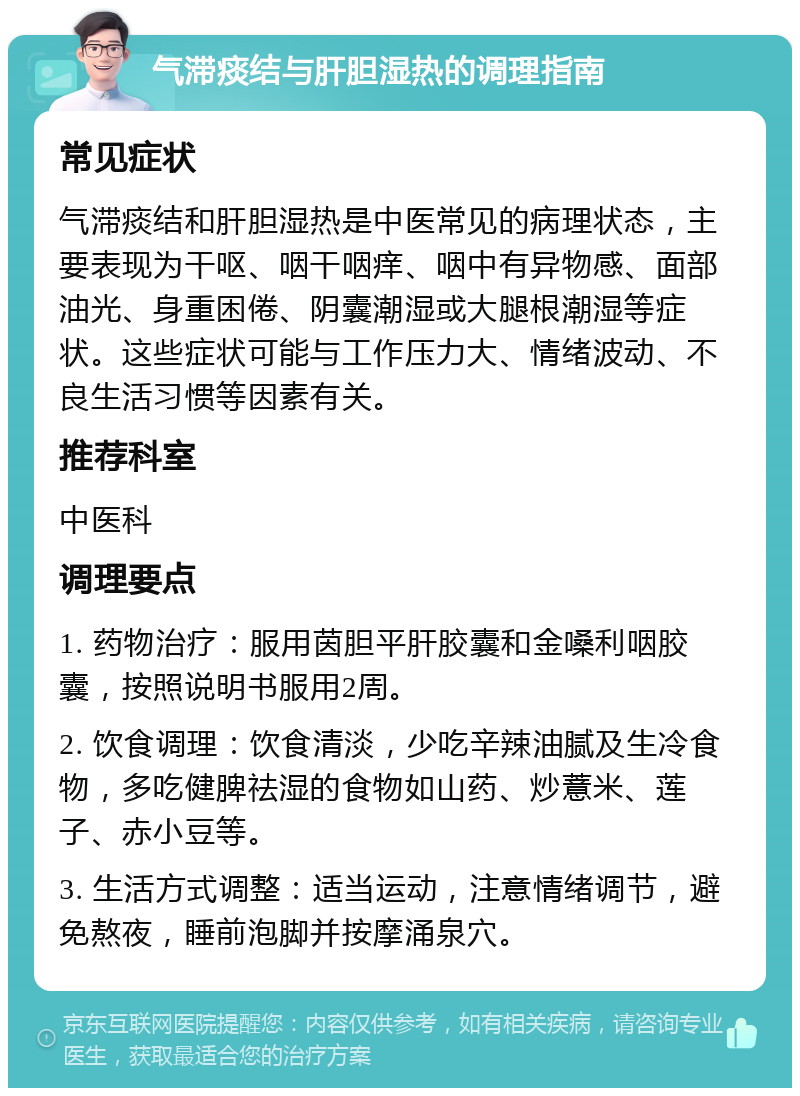 气滞痰结与肝胆湿热的调理指南 常见症状 气滞痰结和肝胆湿热是中医常见的病理状态，主要表现为干呕、咽干咽痒、咽中有异物感、面部油光、身重困倦、阴囊潮湿或大腿根潮湿等症状。这些症状可能与工作压力大、情绪波动、不良生活习惯等因素有关。 推荐科室 中医科 调理要点 1. 药物治疗：服用茵胆平肝胶囊和金嗓利咽胶囊，按照说明书服用2周。 2. 饮食调理：饮食清淡，少吃辛辣油腻及生冷食物，多吃健脾祛湿的食物如山药、炒薏米、莲子、赤小豆等。 3. 生活方式调整：适当运动，注意情绪调节，避免熬夜，睡前泡脚并按摩涌泉穴。