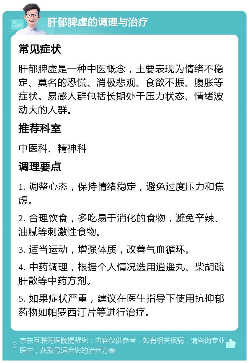 肝郁脾虚的调理与治疗 常见症状 肝郁脾虚是一种中医概念，主要表现为情绪不稳定、莫名的恐慌、消极悲观、食欲不振、腹胀等症状。易感人群包括长期处于压力状态、情绪波动大的人群。 推荐科室 中医科、精神科 调理要点 1. 调整心态，保持情绪稳定，避免过度压力和焦虑。 2. 合理饮食，多吃易于消化的食物，避免辛辣、油腻等刺激性食物。 3. 适当运动，增强体质，改善气血循环。 4. 中药调理，根据个人情况选用逍遥丸、柴胡疏肝散等中药方剂。 5. 如果症状严重，建议在医生指导下使用抗抑郁药物如帕罗西汀片等进行治疗。