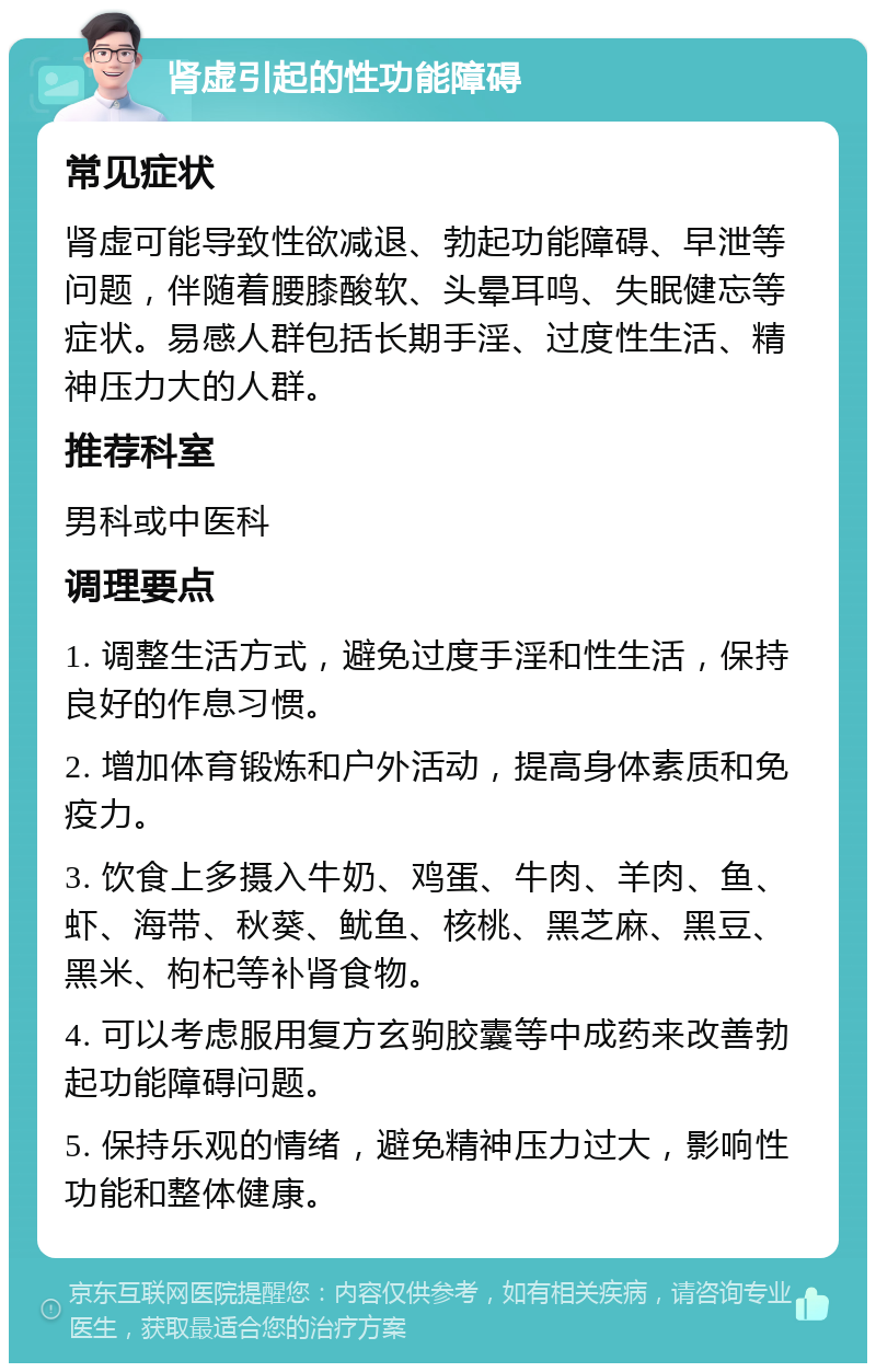 肾虚引起的性功能障碍 常见症状 肾虚可能导致性欲减退、勃起功能障碍、早泄等问题，伴随着腰膝酸软、头晕耳鸣、失眠健忘等症状。易感人群包括长期手淫、过度性生活、精神压力大的人群。 推荐科室 男科或中医科 调理要点 1. 调整生活方式，避免过度手淫和性生活，保持良好的作息习惯。 2. 增加体育锻炼和户外活动，提高身体素质和免疫力。 3. 饮食上多摄入牛奶、鸡蛋、牛肉、羊肉、鱼、虾、海带、秋葵、鱿鱼、核桃、黑芝麻、黑豆、黑米、枸杞等补肾食物。 4. 可以考虑服用复方玄驹胶囊等中成药来改善勃起功能障碍问题。 5. 保持乐观的情绪，避免精神压力过大，影响性功能和整体健康。