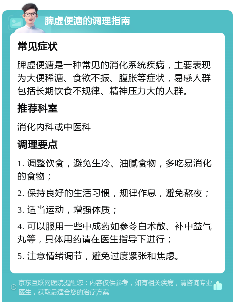 脾虚便溏的调理指南 常见症状 脾虚便溏是一种常见的消化系统疾病，主要表现为大便稀溏、食欲不振、腹胀等症状，易感人群包括长期饮食不规律、精神压力大的人群。 推荐科室 消化内科或中医科 调理要点 1. 调整饮食，避免生冷、油腻食物，多吃易消化的食物； 2. 保持良好的生活习惯，规律作息，避免熬夜； 3. 适当运动，增强体质； 4. 可以服用一些中成药如参苓白术散、补中益气丸等，具体用药请在医生指导下进行； 5. 注意情绪调节，避免过度紧张和焦虑。