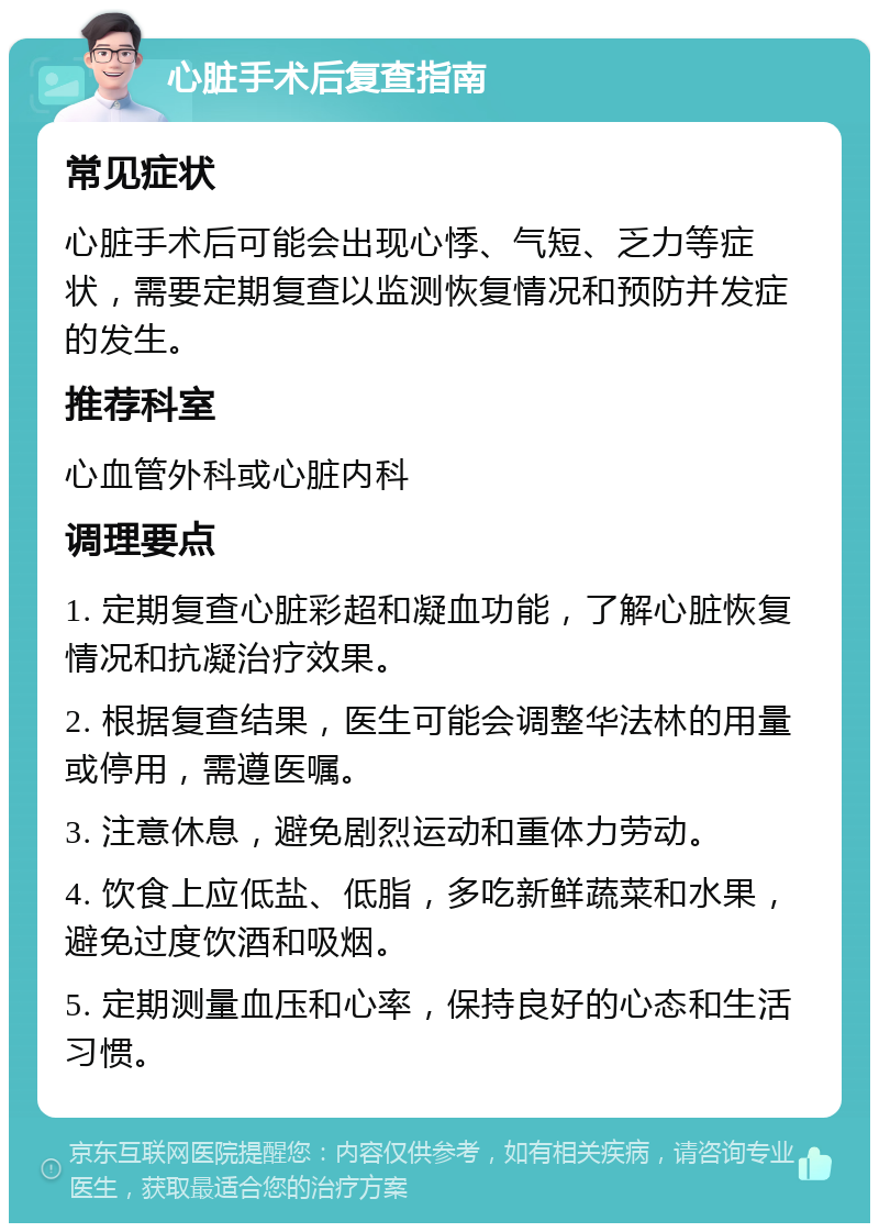 心脏手术后复查指南 常见症状 心脏手术后可能会出现心悸、气短、乏力等症状，需要定期复查以监测恢复情况和预防并发症的发生。 推荐科室 心血管外科或心脏内科 调理要点 1. 定期复查心脏彩超和凝血功能，了解心脏恢复情况和抗凝治疗效果。 2. 根据复查结果，医生可能会调整华法林的用量或停用，需遵医嘱。 3. 注意休息，避免剧烈运动和重体力劳动。 4. 饮食上应低盐、低脂，多吃新鲜蔬菜和水果，避免过度饮酒和吸烟。 5. 定期测量血压和心率，保持良好的心态和生活习惯。