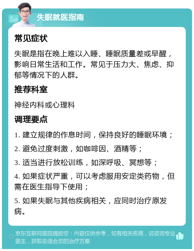 失眠就医指南 常见症状 失眠是指在晚上难以入睡、睡眠质量差或早醒，影响日常生活和工作。常见于压力大、焦虑、抑郁等情况下的人群。 推荐科室 神经内科或心理科 调理要点 1. 建立规律的作息时间，保持良好的睡眠环境； 2. 避免过度刺激，如咖啡因、酒精等； 3. 适当进行放松训练，如深呼吸、冥想等； 4. 如果症状严重，可以考虑服用安定类药物，但需在医生指导下使用； 5. 如果失眠与其他疾病相关，应同时治疗原发病。