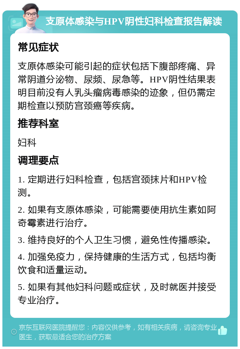 支原体感染与HPV阴性妇科检查报告解读 常见症状 支原体感染可能引起的症状包括下腹部疼痛、异常阴道分泌物、尿频、尿急等。HPV阴性结果表明目前没有人乳头瘤病毒感染的迹象，但仍需定期检查以预防宫颈癌等疾病。 推荐科室 妇科 调理要点 1. 定期进行妇科检查，包括宫颈抹片和HPV检测。 2. 如果有支原体感染，可能需要使用抗生素如阿奇霉素进行治疗。 3. 维持良好的个人卫生习惯，避免性传播感染。 4. 加强免疫力，保持健康的生活方式，包括均衡饮食和适量运动。 5. 如果有其他妇科问题或症状，及时就医并接受专业治疗。