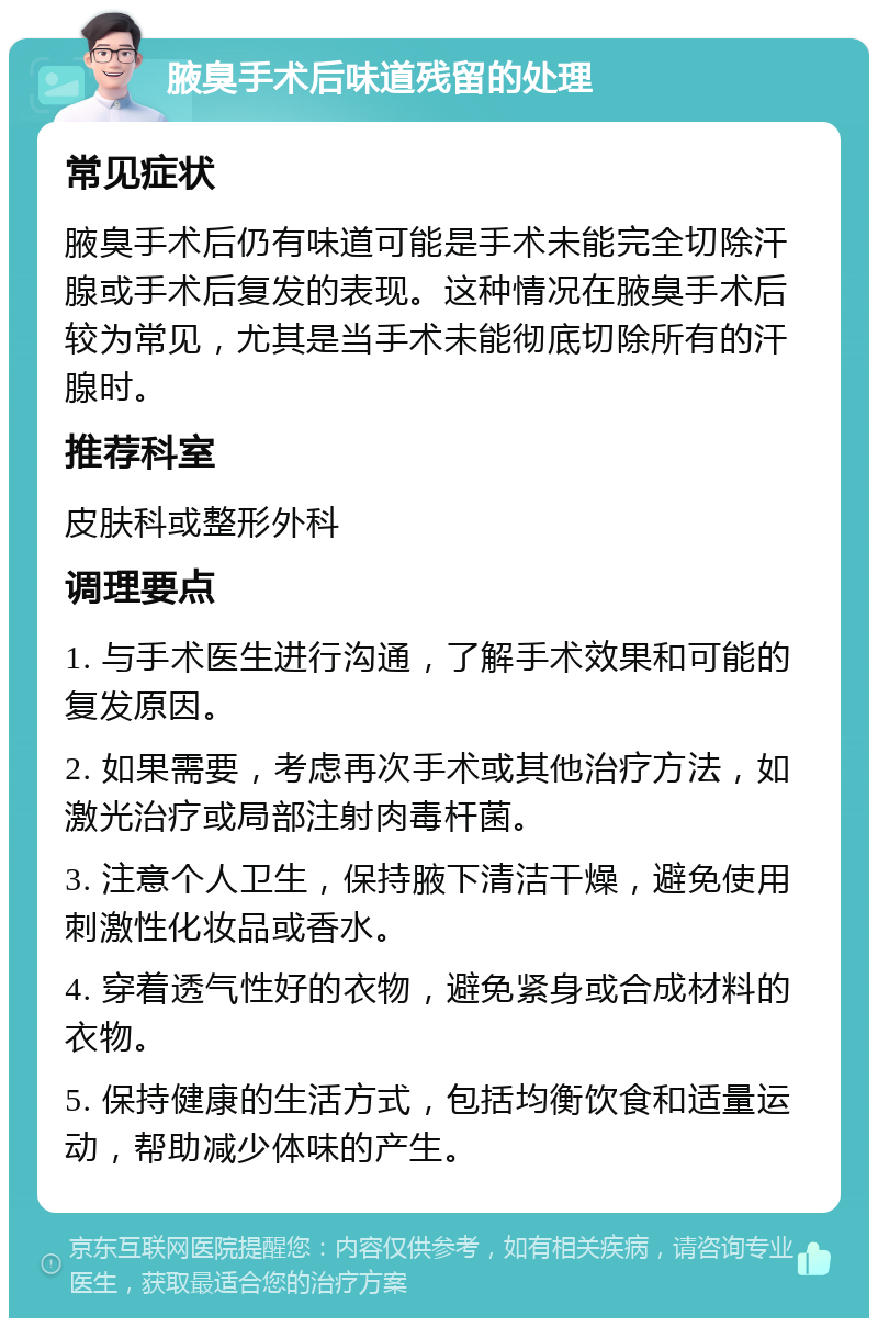 腋臭手术后味道残留的处理 常见症状 腋臭手术后仍有味道可能是手术未能完全切除汗腺或手术后复发的表现。这种情况在腋臭手术后较为常见，尤其是当手术未能彻底切除所有的汗腺时。 推荐科室 皮肤科或整形外科 调理要点 1. 与手术医生进行沟通，了解手术效果和可能的复发原因。 2. 如果需要，考虑再次手术或其他治疗方法，如激光治疗或局部注射肉毒杆菌。 3. 注意个人卫生，保持腋下清洁干燥，避免使用刺激性化妆品或香水。 4. 穿着透气性好的衣物，避免紧身或合成材料的衣物。 5. 保持健康的生活方式，包括均衡饮食和适量运动，帮助减少体味的产生。