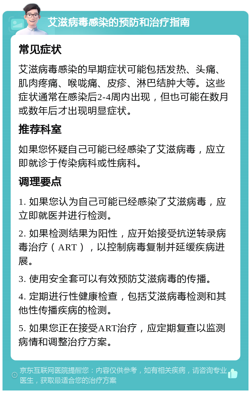 艾滋病毒感染的预防和治疗指南 常见症状 艾滋病毒感染的早期症状可能包括发热、头痛、肌肉疼痛、喉咙痛、皮疹、淋巴结肿大等。这些症状通常在感染后2-4周内出现，但也可能在数月或数年后才出现明显症状。 推荐科室 如果您怀疑自己可能已经感染了艾滋病毒，应立即就诊于传染病科或性病科。 调理要点 1. 如果您认为自己可能已经感染了艾滋病毒，应立即就医并进行检测。 2. 如果检测结果为阳性，应开始接受抗逆转录病毒治疗（ART），以控制病毒复制并延缓疾病进展。 3. 使用安全套可以有效预防艾滋病毒的传播。 4. 定期进行性健康检查，包括艾滋病毒检测和其他性传播疾病的检测。 5. 如果您正在接受ART治疗，应定期复查以监测病情和调整治疗方案。