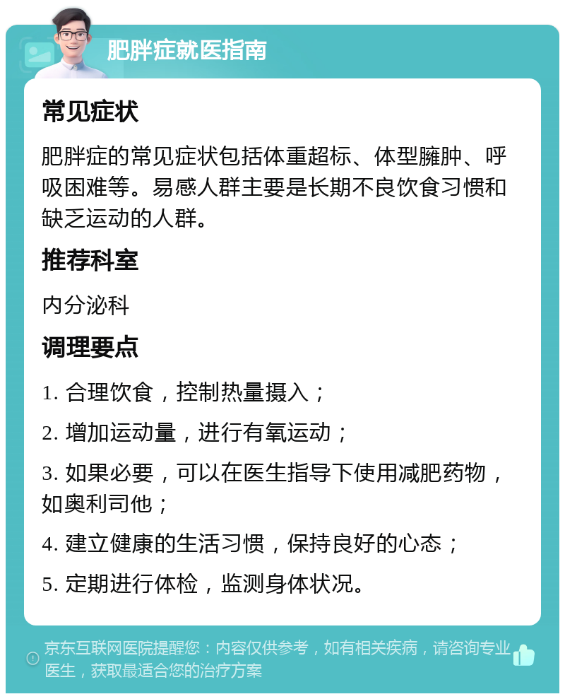 肥胖症就医指南 常见症状 肥胖症的常见症状包括体重超标、体型臃肿、呼吸困难等。易感人群主要是长期不良饮食习惯和缺乏运动的人群。 推荐科室 内分泌科 调理要点 1. 合理饮食，控制热量摄入； 2. 增加运动量，进行有氧运动； 3. 如果必要，可以在医生指导下使用减肥药物，如奥利司他； 4. 建立健康的生活习惯，保持良好的心态； 5. 定期进行体检，监测身体状况。