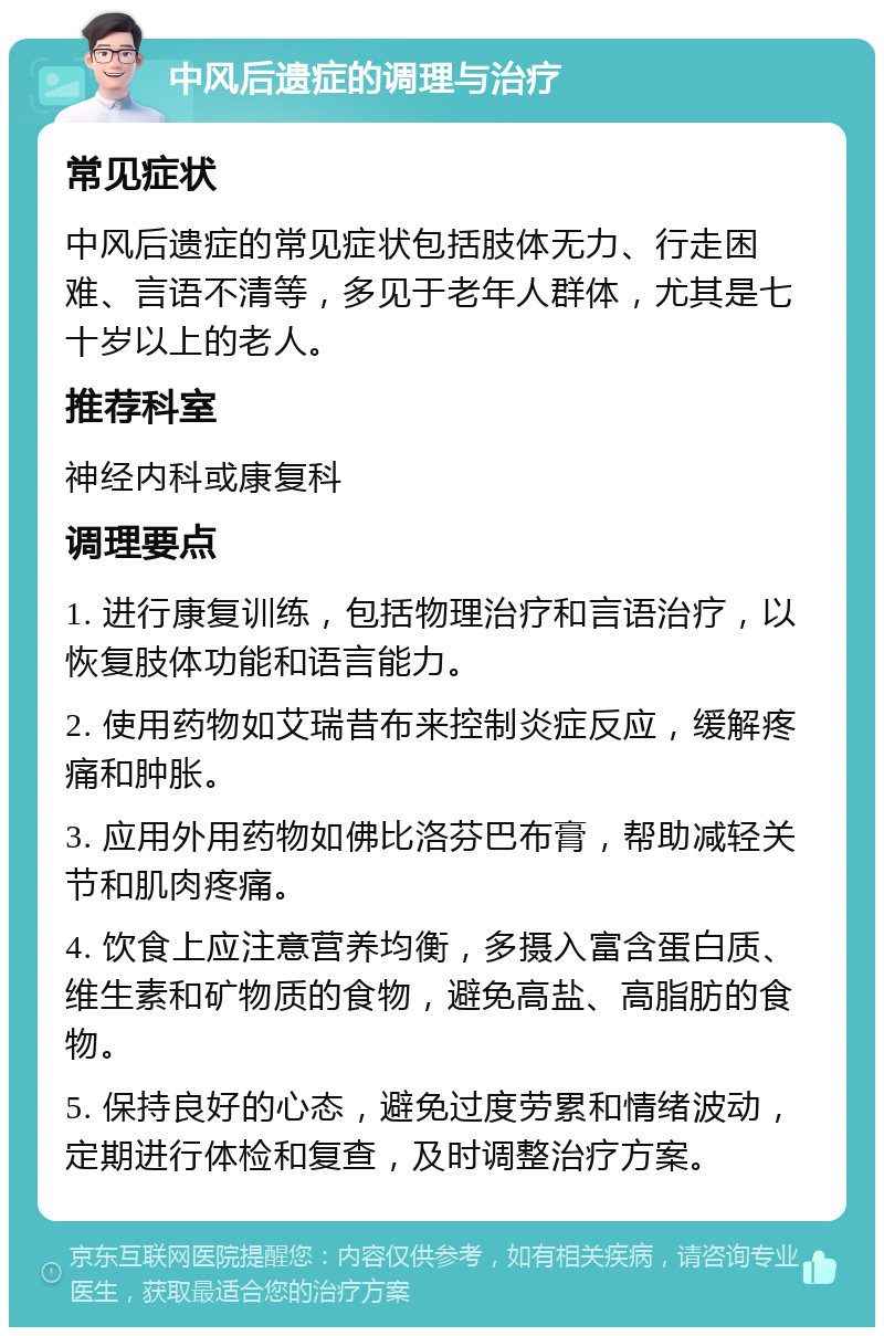 中风后遗症的调理与治疗 常见症状 中风后遗症的常见症状包括肢体无力、行走困难、言语不清等，多见于老年人群体，尤其是七十岁以上的老人。 推荐科室 神经内科或康复科 调理要点 1. 进行康复训练，包括物理治疗和言语治疗，以恢复肢体功能和语言能力。 2. 使用药物如艾瑞昔布来控制炎症反应，缓解疼痛和肿胀。 3. 应用外用药物如佛比洛芬巴布膏，帮助减轻关节和肌肉疼痛。 4. 饮食上应注意营养均衡，多摄入富含蛋白质、维生素和矿物质的食物，避免高盐、高脂肪的食物。 5. 保持良好的心态，避免过度劳累和情绪波动，定期进行体检和复查，及时调整治疗方案。