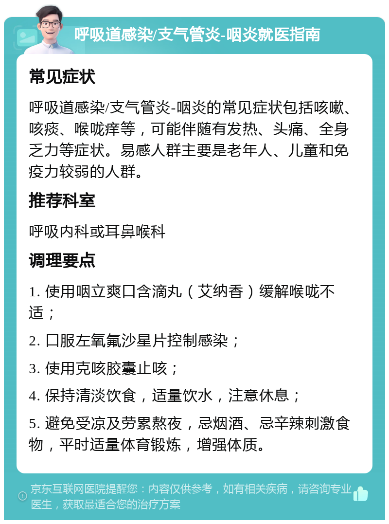 呼吸道感染/支气管炎-咽炎就医指南 常见症状 呼吸道感染/支气管炎-咽炎的常见症状包括咳嗽、咳痰、喉咙痒等，可能伴随有发热、头痛、全身乏力等症状。易感人群主要是老年人、儿童和免疫力较弱的人群。 推荐科室 呼吸内科或耳鼻喉科 调理要点 1. 使用咽立爽口含滴丸（艾纳香）缓解喉咙不适； 2. 口服左氧氟沙星片控制感染； 3. 使用克咳胶囊止咳； 4. 保持清淡饮食，适量饮水，注意休息； 5. 避免受凉及劳累熬夜，忌烟酒、忌辛辣刺激食物，平时适量体育锻炼，增强体质。