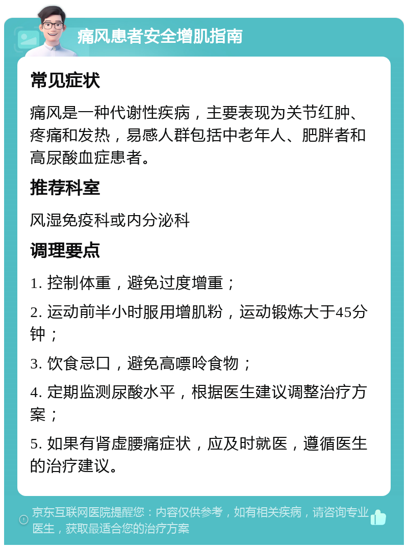 痛风患者安全增肌指南 常见症状 痛风是一种代谢性疾病，主要表现为关节红肿、疼痛和发热，易感人群包括中老年人、肥胖者和高尿酸血症患者。 推荐科室 风湿免疫科或内分泌科 调理要点 1. 控制体重，避免过度增重； 2. 运动前半小时服用增肌粉，运动锻炼大于45分钟； 3. 饮食忌口，避免高嘌呤食物； 4. 定期监测尿酸水平，根据医生建议调整治疗方案； 5. 如果有肾虚腰痛症状，应及时就医，遵循医生的治疗建议。