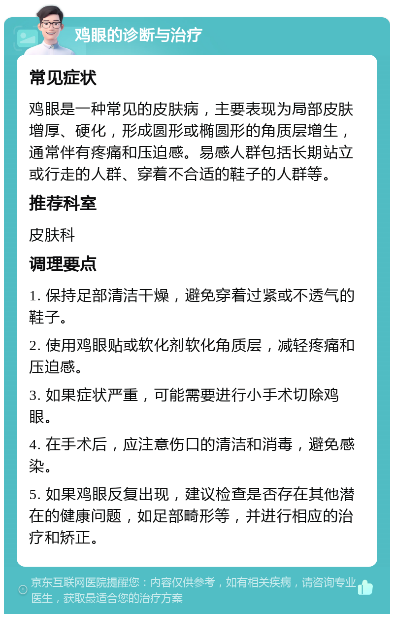 鸡眼的诊断与治疗 常见症状 鸡眼是一种常见的皮肤病，主要表现为局部皮肤增厚、硬化，形成圆形或椭圆形的角质层增生，通常伴有疼痛和压迫感。易感人群包括长期站立或行走的人群、穿着不合适的鞋子的人群等。 推荐科室 皮肤科 调理要点 1. 保持足部清洁干燥，避免穿着过紧或不透气的鞋子。 2. 使用鸡眼贴或软化剂软化角质层，减轻疼痛和压迫感。 3. 如果症状严重，可能需要进行小手术切除鸡眼。 4. 在手术后，应注意伤口的清洁和消毒，避免感染。 5. 如果鸡眼反复出现，建议检查是否存在其他潜在的健康问题，如足部畸形等，并进行相应的治疗和矫正。