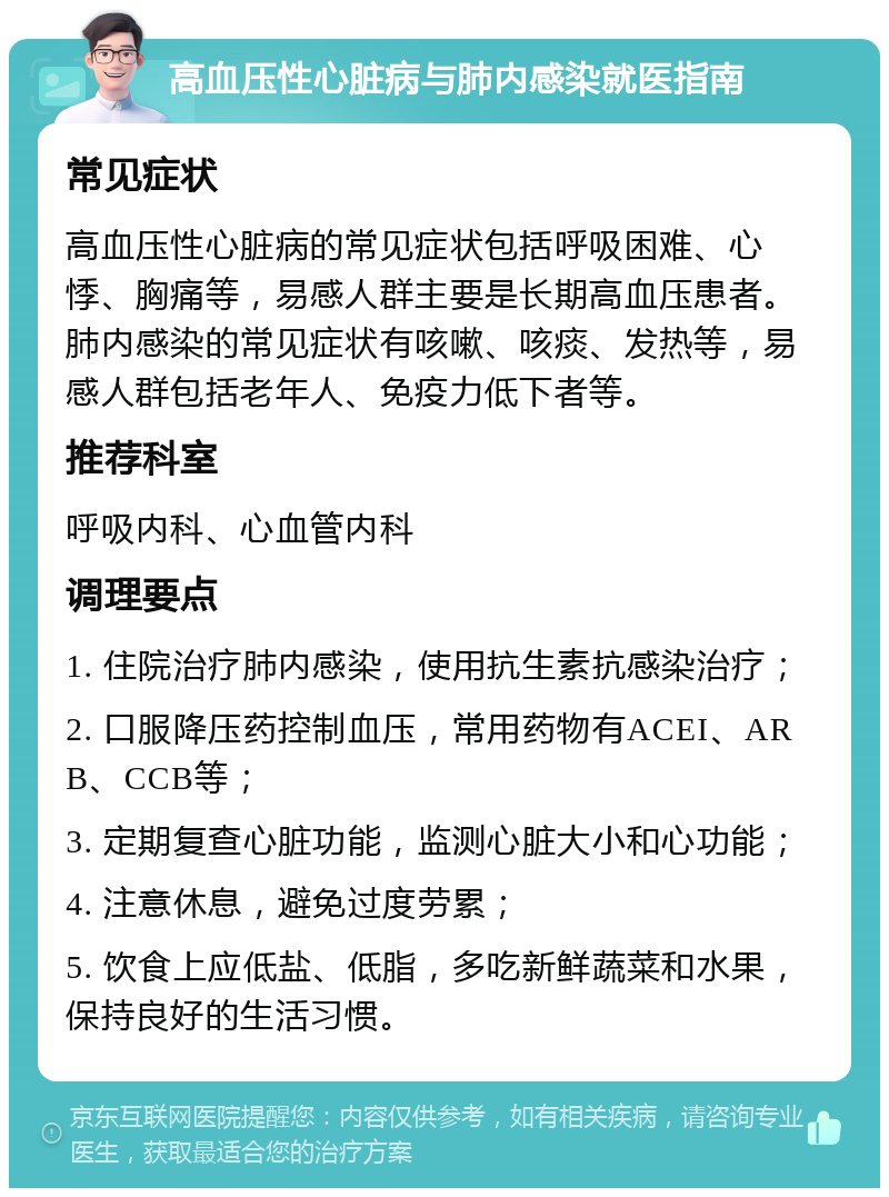 高血压性心脏病与肺内感染就医指南 常见症状 高血压性心脏病的常见症状包括呼吸困难、心悸、胸痛等，易感人群主要是长期高血压患者。肺内感染的常见症状有咳嗽、咳痰、发热等，易感人群包括老年人、免疫力低下者等。 推荐科室 呼吸内科、心血管内科 调理要点 1. 住院治疗肺内感染，使用抗生素抗感染治疗； 2. 口服降压药控制血压，常用药物有ACEI、ARB、CCB等； 3. 定期复查心脏功能，监测心脏大小和心功能； 4. 注意休息，避免过度劳累； 5. 饮食上应低盐、低脂，多吃新鲜蔬菜和水果，保持良好的生活习惯。