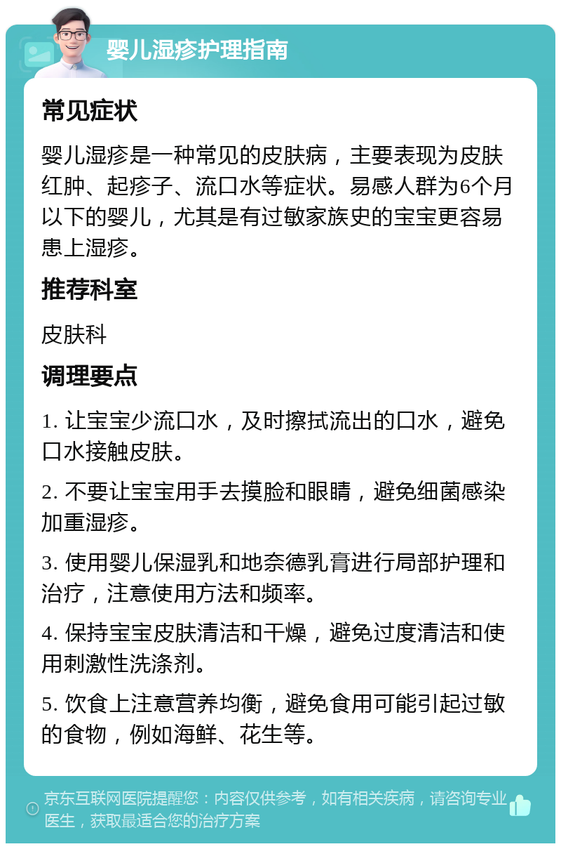 婴儿湿疹护理指南 常见症状 婴儿湿疹是一种常见的皮肤病，主要表现为皮肤红肿、起疹子、流口水等症状。易感人群为6个月以下的婴儿，尤其是有过敏家族史的宝宝更容易患上湿疹。 推荐科室 皮肤科 调理要点 1. 让宝宝少流口水，及时擦拭流出的口水，避免口水接触皮肤。 2. 不要让宝宝用手去摸脸和眼睛，避免细菌感染加重湿疹。 3. 使用婴儿保湿乳和地奈德乳膏进行局部护理和治疗，注意使用方法和频率。 4. 保持宝宝皮肤清洁和干燥，避免过度清洁和使用刺激性洗涤剂。 5. 饮食上注意营养均衡，避免食用可能引起过敏的食物，例如海鲜、花生等。