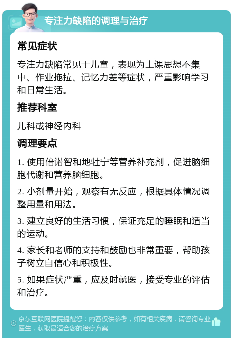 专注力缺陷的调理与治疗 常见症状 专注力缺陷常见于儿童，表现为上课思想不集中、作业拖拉、记忆力差等症状，严重影响学习和日常生活。 推荐科室 儿科或神经内科 调理要点 1. 使用倍诺智和地牡宁等营养补充剂，促进脑细胞代谢和营养脑细胞。 2. 小剂量开始，观察有无反应，根据具体情况调整用量和用法。 3. 建立良好的生活习惯，保证充足的睡眠和适当的运动。 4. 家长和老师的支持和鼓励也非常重要，帮助孩子树立自信心和积极性。 5. 如果症状严重，应及时就医，接受专业的评估和治疗。