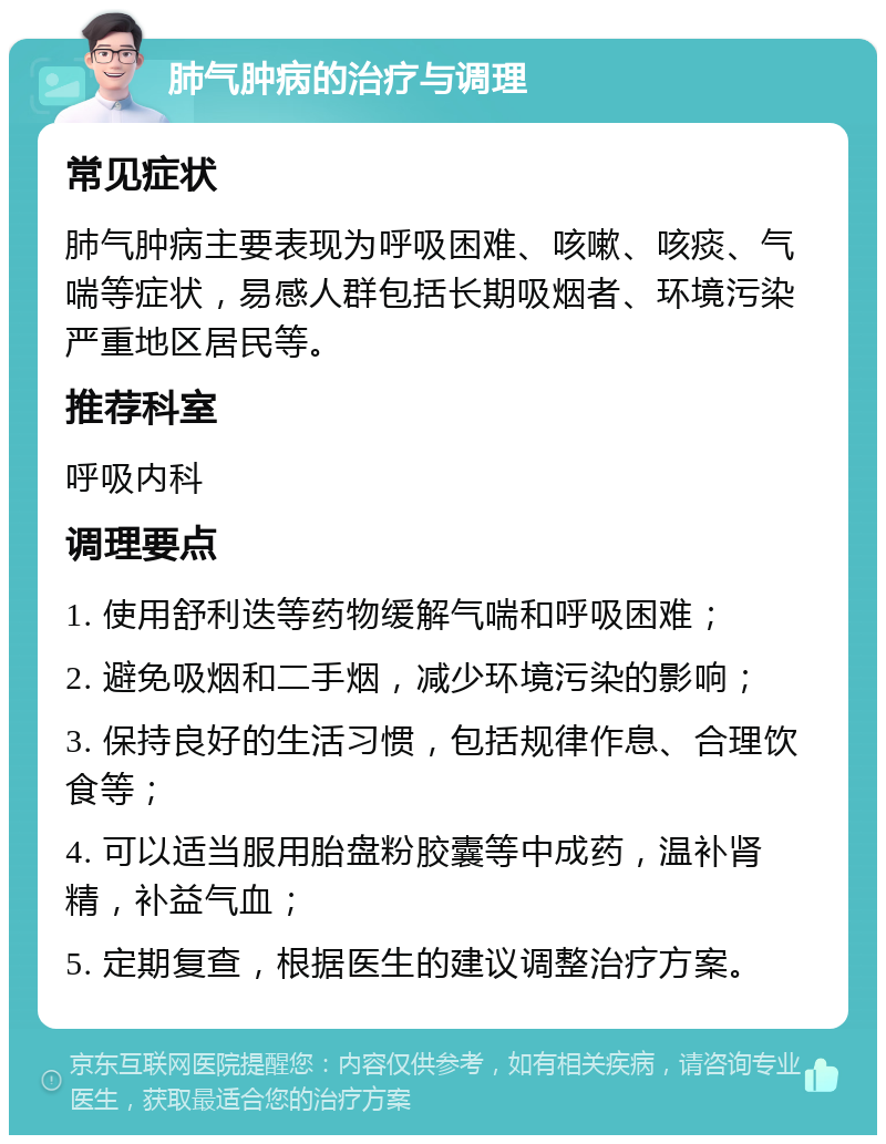 肺气肿病的治疗与调理 常见症状 肺气肿病主要表现为呼吸困难、咳嗽、咳痰、气喘等症状，易感人群包括长期吸烟者、环境污染严重地区居民等。 推荐科室 呼吸内科 调理要点 1. 使用舒利迭等药物缓解气喘和呼吸困难； 2. 避免吸烟和二手烟，减少环境污染的影响； 3. 保持良好的生活习惯，包括规律作息、合理饮食等； 4. 可以适当服用胎盘粉胶囊等中成药，温补肾精，补益气血； 5. 定期复查，根据医生的建议调整治疗方案。