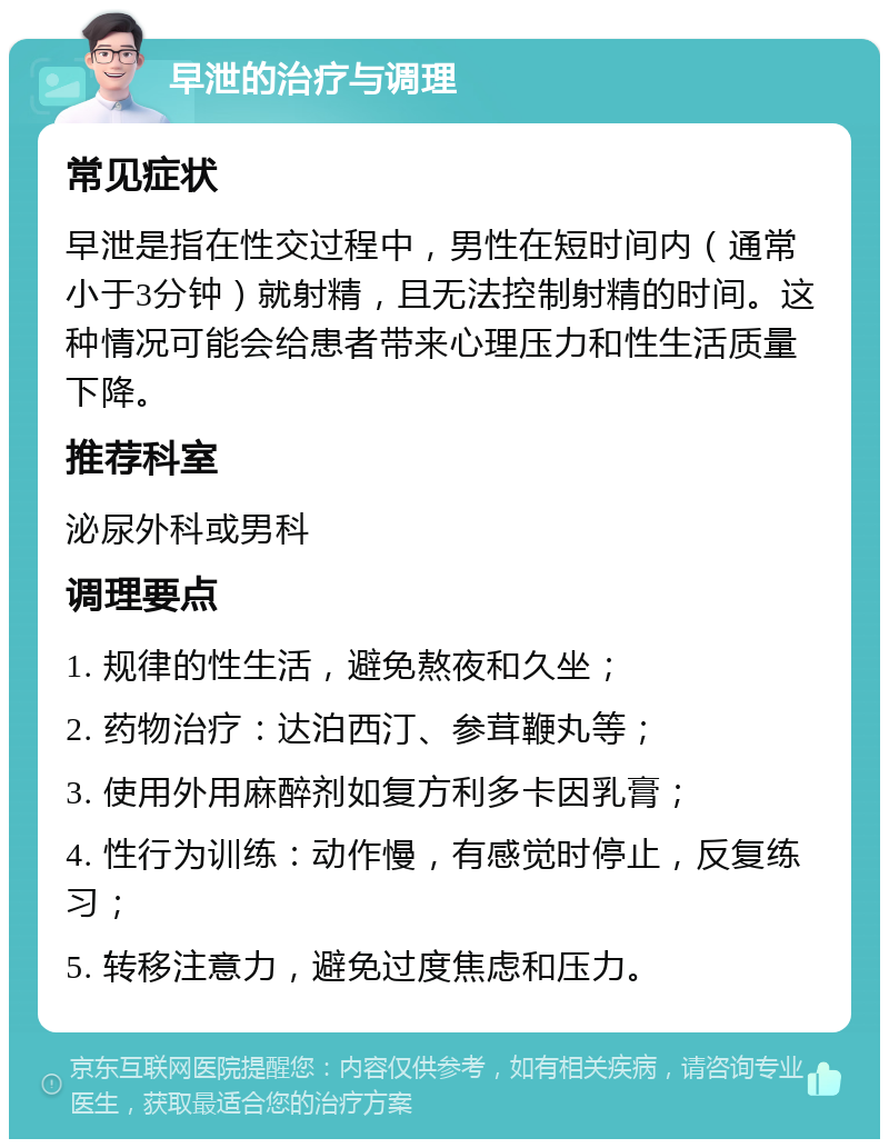 早泄的治疗与调理 常见症状 早泄是指在性交过程中，男性在短时间内（通常小于3分钟）就射精，且无法控制射精的时间。这种情况可能会给患者带来心理压力和性生活质量下降。 推荐科室 泌尿外科或男科 调理要点 1. 规律的性生活，避免熬夜和久坐； 2. 药物治疗：达泊西汀、参茸鞭丸等； 3. 使用外用麻醉剂如复方利多卡因乳膏； 4. 性行为训练：动作慢，有感觉时停止，反复练习； 5. 转移注意力，避免过度焦虑和压力。