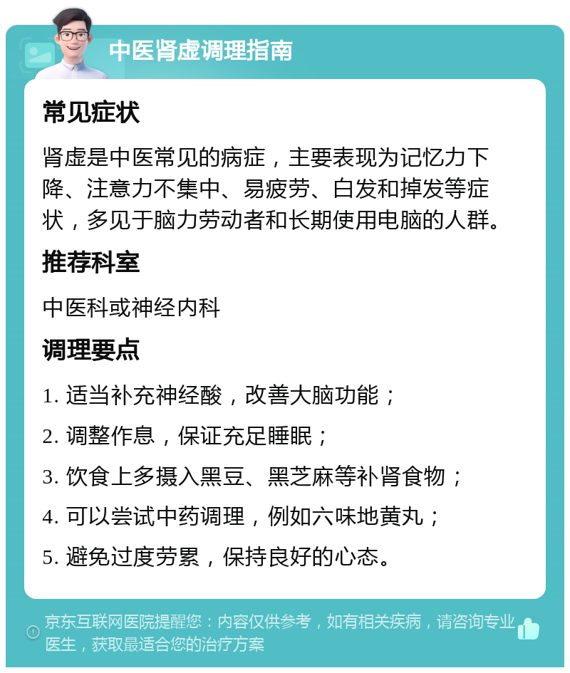 中医肾虚调理指南 常见症状 肾虚是中医常见的病症，主要表现为记忆力下降、注意力不集中、易疲劳、白发和掉发等症状，多见于脑力劳动者和长期使用电脑的人群。 推荐科室 中医科或神经内科 调理要点 1. 适当补充神经酸，改善大脑功能； 2. 调整作息，保证充足睡眠； 3. 饮食上多摄入黑豆、黑芝麻等补肾食物； 4. 可以尝试中药调理，例如六味地黄丸； 5. 避免过度劳累，保持良好的心态。