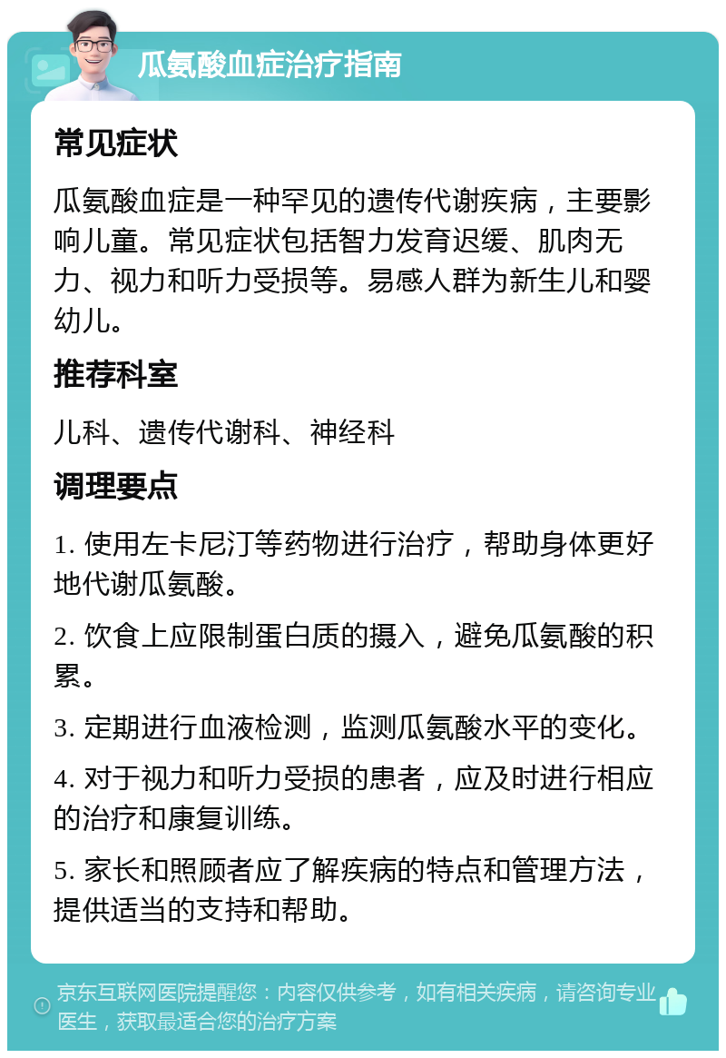 瓜氨酸血症治疗指南 常见症状 瓜氨酸血症是一种罕见的遗传代谢疾病，主要影响儿童。常见症状包括智力发育迟缓、肌肉无力、视力和听力受损等。易感人群为新生儿和婴幼儿。 推荐科室 儿科、遗传代谢科、神经科 调理要点 1. 使用左卡尼汀等药物进行治疗，帮助身体更好地代谢瓜氨酸。 2. 饮食上应限制蛋白质的摄入，避免瓜氨酸的积累。 3. 定期进行血液检测，监测瓜氨酸水平的变化。 4. 对于视力和听力受损的患者，应及时进行相应的治疗和康复训练。 5. 家长和照顾者应了解疾病的特点和管理方法，提供适当的支持和帮助。