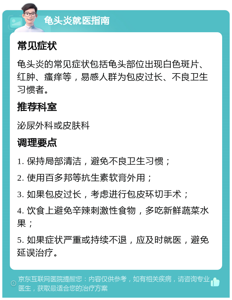 龟头炎就医指南 常见症状 龟头炎的常见症状包括龟头部位出现白色斑片、红肿、瘙痒等，易感人群为包皮过长、不良卫生习惯者。 推荐科室 泌尿外科或皮肤科 调理要点 1. 保持局部清洁，避免不良卫生习惯； 2. 使用百多邦等抗生素软膏外用； 3. 如果包皮过长，考虑进行包皮环切手术； 4. 饮食上避免辛辣刺激性食物，多吃新鲜蔬菜水果； 5. 如果症状严重或持续不退，应及时就医，避免延误治疗。