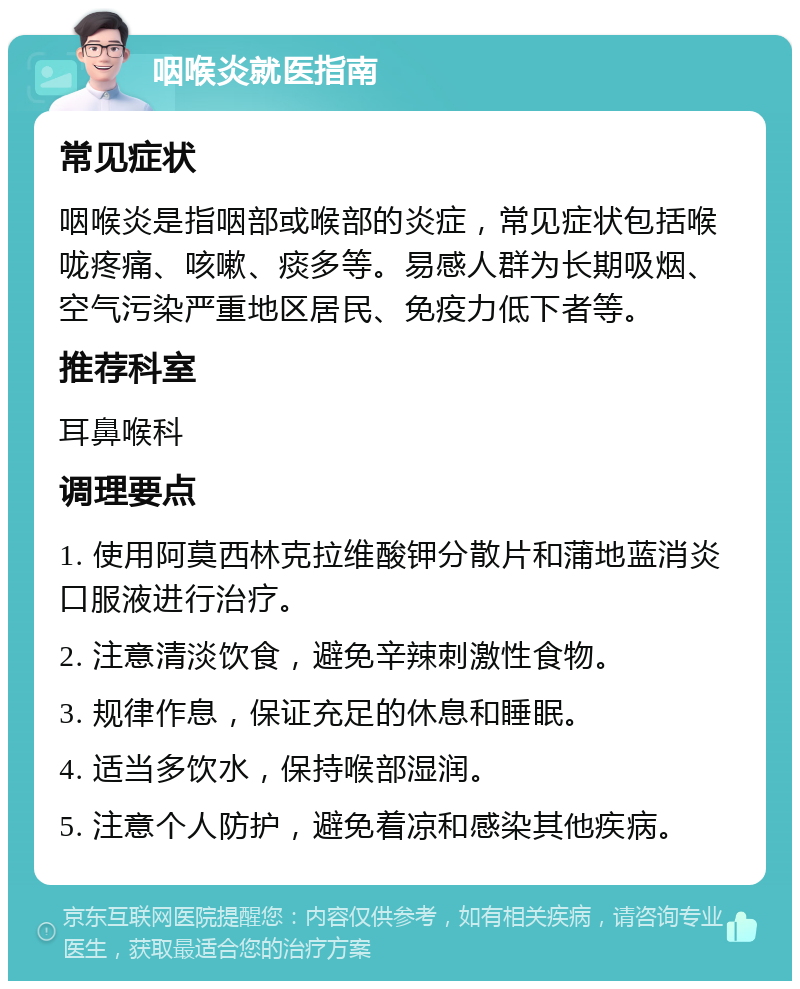 咽喉炎就医指南 常见症状 咽喉炎是指咽部或喉部的炎症，常见症状包括喉咙疼痛、咳嗽、痰多等。易感人群为长期吸烟、空气污染严重地区居民、免疫力低下者等。 推荐科室 耳鼻喉科 调理要点 1. 使用阿莫西林克拉维酸钾分散片和蒲地蓝消炎口服液进行治疗。 2. 注意清淡饮食，避免辛辣刺激性食物。 3. 规律作息，保证充足的休息和睡眠。 4. 适当多饮水，保持喉部湿润。 5. 注意个人防护，避免着凉和感染其他疾病。