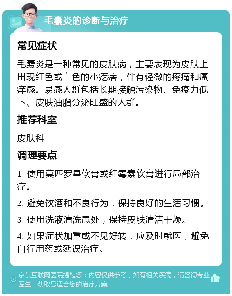 毛囊炎的诊断与治疗 常见症状 毛囊炎是一种常见的皮肤病，主要表现为皮肤上出现红色或白色的小疙瘩，伴有轻微的疼痛和瘙痒感。易感人群包括长期接触污染物、免疫力低下、皮肤油脂分泌旺盛的人群。 推荐科室 皮肤科 调理要点 1. 使用莫匹罗星软膏或红霉素软膏进行局部治疗。 2. 避免饮酒和不良行为，保持良好的生活习惯。 3. 使用洗液清洗患处，保持皮肤清洁干燥。 4. 如果症状加重或不见好转，应及时就医，避免自行用药或延误治疗。