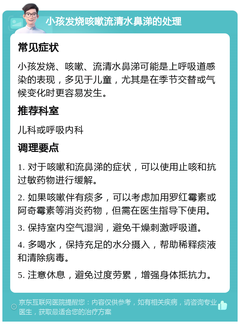 小孩发烧咳嗽流清水鼻涕的处理 常见症状 小孩发烧、咳嗽、流清水鼻涕可能是上呼吸道感染的表现，多见于儿童，尤其是在季节交替或气候变化时更容易发生。 推荐科室 儿科或呼吸内科 调理要点 1. 对于咳嗽和流鼻涕的症状，可以使用止咳和抗过敏药物进行缓解。 2. 如果咳嗽伴有痰多，可以考虑加用罗红霉素或阿奇霉素等消炎药物，但需在医生指导下使用。 3. 保持室内空气湿润，避免干燥刺激呼吸道。 4. 多喝水，保持充足的水分摄入，帮助稀释痰液和清除病毒。 5. 注意休息，避免过度劳累，增强身体抵抗力。