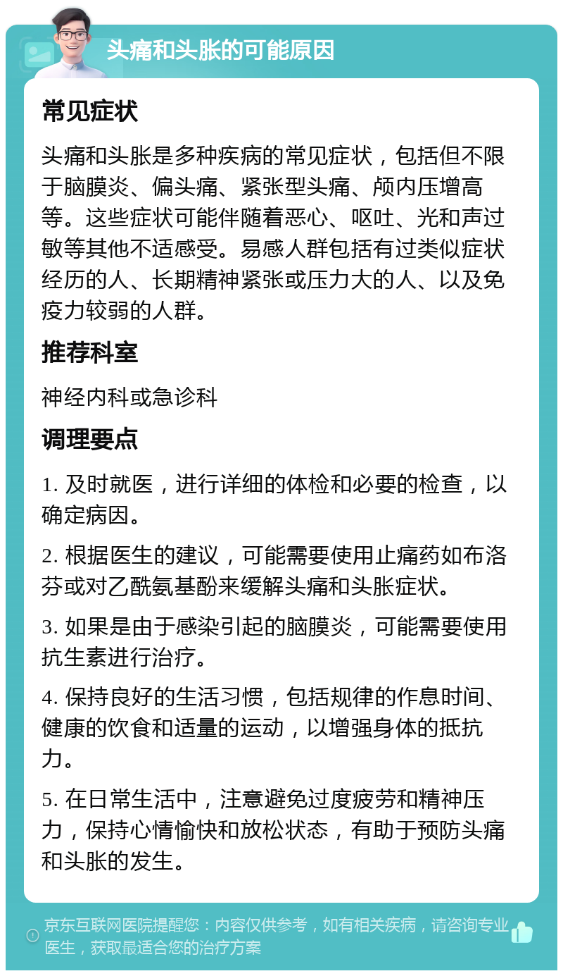 头痛和头胀的可能原因 常见症状 头痛和头胀是多种疾病的常见症状，包括但不限于脑膜炎、偏头痛、紧张型头痛、颅内压增高等。这些症状可能伴随着恶心、呕吐、光和声过敏等其他不适感受。易感人群包括有过类似症状经历的人、长期精神紧张或压力大的人、以及免疫力较弱的人群。 推荐科室 神经内科或急诊科 调理要点 1. 及时就医，进行详细的体检和必要的检查，以确定病因。 2. 根据医生的建议，可能需要使用止痛药如布洛芬或对乙酰氨基酚来缓解头痛和头胀症状。 3. 如果是由于感染引起的脑膜炎，可能需要使用抗生素进行治疗。 4. 保持良好的生活习惯，包括规律的作息时间、健康的饮食和适量的运动，以增强身体的抵抗力。 5. 在日常生活中，注意避免过度疲劳和精神压力，保持心情愉快和放松状态，有助于预防头痛和头胀的发生。