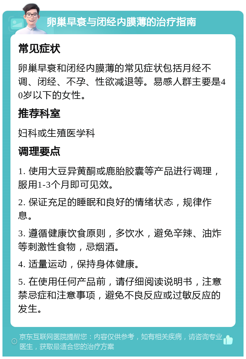 卵巢早衰与闭经内膜薄的治疗指南 常见症状 卵巢早衰和闭经内膜薄的常见症状包括月经不调、闭经、不孕、性欲减退等。易感人群主要是40岁以下的女性。 推荐科室 妇科或生殖医学科 调理要点 1. 使用大豆异黄酮或鹿胎胶囊等产品进行调理，服用1-3个月即可见效。 2. 保证充足的睡眠和良好的情绪状态，规律作息。 3. 遵循健康饮食原则，多饮水，避免辛辣、油炸等刺激性食物，忌烟酒。 4. 适量运动，保持身体健康。 5. 在使用任何产品前，请仔细阅读说明书，注意禁忌症和注意事项，避免不良反应或过敏反应的发生。