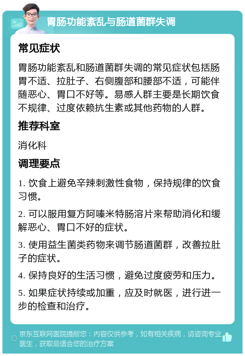 胃肠功能紊乱与肠道菌群失调 常见症状 胃肠功能紊乱和肠道菌群失调的常见症状包括肠胃不适、拉肚子、右侧腹部和腰部不适，可能伴随恶心、胃口不好等。易感人群主要是长期饮食不规律、过度依赖抗生素或其他药物的人群。 推荐科室 消化科 调理要点 1. 饮食上避免辛辣刺激性食物，保持规律的饮食习惯。 2. 可以服用复方阿嗪米特肠溶片来帮助消化和缓解恶心、胃口不好的症状。 3. 使用益生菌类药物来调节肠道菌群，改善拉肚子的症状。 4. 保持良好的生活习惯，避免过度疲劳和压力。 5. 如果症状持续或加重，应及时就医，进行进一步的检查和治疗。