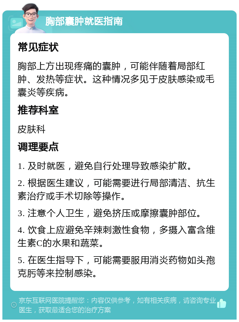 胸部囊肿就医指南 常见症状 胸部上方出现疼痛的囊肿，可能伴随着局部红肿、发热等症状。这种情况多见于皮肤感染或毛囊炎等疾病。 推荐科室 皮肤科 调理要点 1. 及时就医，避免自行处理导致感染扩散。 2. 根据医生建议，可能需要进行局部清洁、抗生素治疗或手术切除等操作。 3. 注意个人卫生，避免挤压或摩擦囊肿部位。 4. 饮食上应避免辛辣刺激性食物，多摄入富含维生素C的水果和蔬菜。 5. 在医生指导下，可能需要服用消炎药物如头孢克肟等来控制感染。