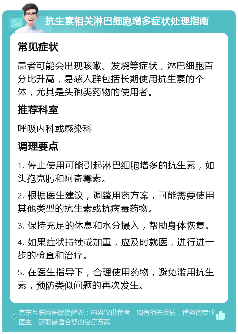 抗生素相关淋巴细胞增多症状处理指南 常见症状 患者可能会出现咳嗽、发烧等症状，淋巴细胞百分比升高，易感人群包括长期使用抗生素的个体，尤其是头孢类药物的使用者。 推荐科室 呼吸内科或感染科 调理要点 1. 停止使用可能引起淋巴细胞增多的抗生素，如头孢克肟和阿奇霉素。 2. 根据医生建议，调整用药方案，可能需要使用其他类型的抗生素或抗病毒药物。 3. 保持充足的休息和水分摄入，帮助身体恢复。 4. 如果症状持续或加重，应及时就医，进行进一步的检查和治疗。 5. 在医生指导下，合理使用药物，避免滥用抗生素，预防类似问题的再次发生。