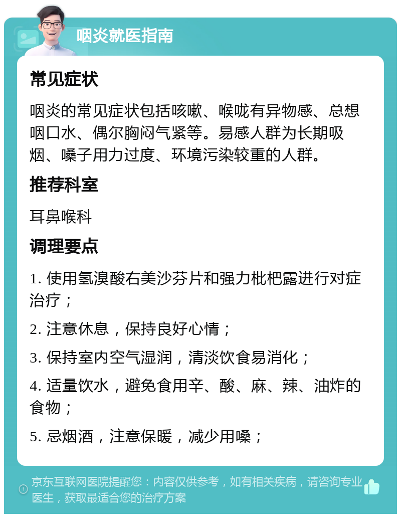 咽炎就医指南 常见症状 咽炎的常见症状包括咳嗽、喉咙有异物感、总想咽口水、偶尔胸闷气紧等。易感人群为长期吸烟、嗓子用力过度、环境污染较重的人群。 推荐科室 耳鼻喉科 调理要点 1. 使用氢溴酸右美沙芬片和强力枇杷露进行对症治疗； 2. 注意休息，保持良好心情； 3. 保持室内空气湿润，清淡饮食易消化； 4. 适量饮水，避免食用辛、酸、麻、辣、油炸的食物； 5. 忌烟酒，注意保暖，减少用嗓；