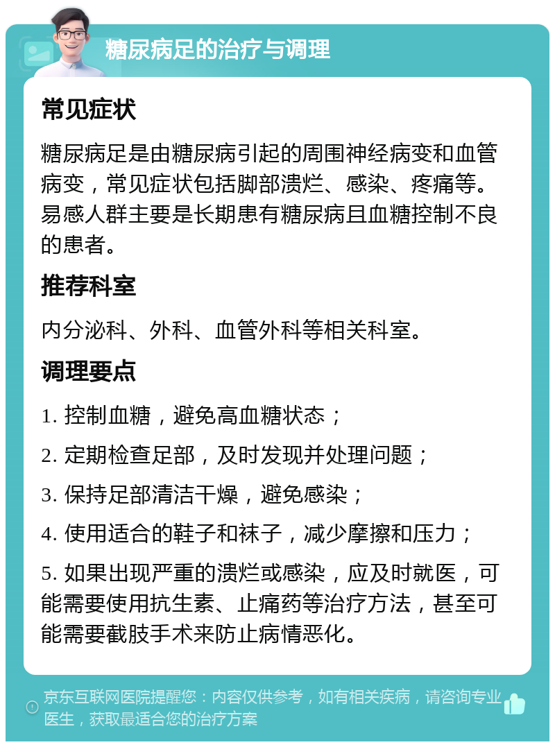 糖尿病足的治疗与调理 常见症状 糖尿病足是由糖尿病引起的周围神经病变和血管病变，常见症状包括脚部溃烂、感染、疼痛等。易感人群主要是长期患有糖尿病且血糖控制不良的患者。 推荐科室 内分泌科、外科、血管外科等相关科室。 调理要点 1. 控制血糖，避免高血糖状态； 2. 定期检查足部，及时发现并处理问题； 3. 保持足部清洁干燥，避免感染； 4. 使用适合的鞋子和袜子，减少摩擦和压力； 5. 如果出现严重的溃烂或感染，应及时就医，可能需要使用抗生素、止痛药等治疗方法，甚至可能需要截肢手术来防止病情恶化。