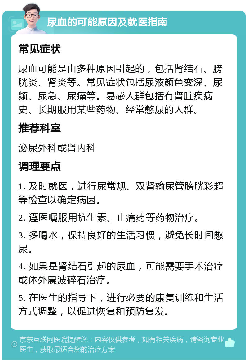 尿血的可能原因及就医指南 常见症状 尿血可能是由多种原因引起的，包括肾结石、膀胱炎、肾炎等。常见症状包括尿液颜色变深、尿频、尿急、尿痛等。易感人群包括有肾脏疾病史、长期服用某些药物、经常憋尿的人群。 推荐科室 泌尿外科或肾内科 调理要点 1. 及时就医，进行尿常规、双肾输尿管膀胱彩超等检查以确定病因。 2. 遵医嘱服用抗生素、止痛药等药物治疗。 3. 多喝水，保持良好的生活习惯，避免长时间憋尿。 4. 如果是肾结石引起的尿血，可能需要手术治疗或体外震波碎石治疗。 5. 在医生的指导下，进行必要的康复训练和生活方式调整，以促进恢复和预防复发。