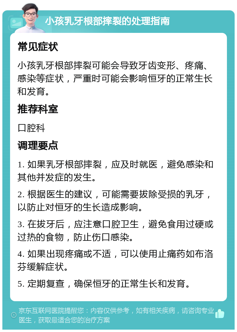 小孩乳牙根部摔裂的处理指南 常见症状 小孩乳牙根部摔裂可能会导致牙齿变形、疼痛、感染等症状，严重时可能会影响恒牙的正常生长和发育。 推荐科室 口腔科 调理要点 1. 如果乳牙根部摔裂，应及时就医，避免感染和其他并发症的发生。 2. 根据医生的建议，可能需要拔除受损的乳牙，以防止对恒牙的生长造成影响。 3. 在拔牙后，应注意口腔卫生，避免食用过硬或过热的食物，防止伤口感染。 4. 如果出现疼痛或不适，可以使用止痛药如布洛芬缓解症状。 5. 定期复查，确保恒牙的正常生长和发育。