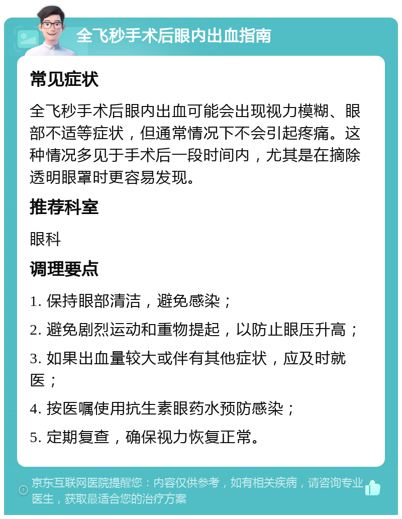 全飞秒手术后眼内出血指南 常见症状 全飞秒手术后眼内出血可能会出现视力模糊、眼部不适等症状，但通常情况下不会引起疼痛。这种情况多见于手术后一段时间内，尤其是在摘除透明眼罩时更容易发现。 推荐科室 眼科 调理要点 1. 保持眼部清洁，避免感染； 2. 避免剧烈运动和重物提起，以防止眼压升高； 3. 如果出血量较大或伴有其他症状，应及时就医； 4. 按医嘱使用抗生素眼药水预防感染； 5. 定期复查，确保视力恢复正常。