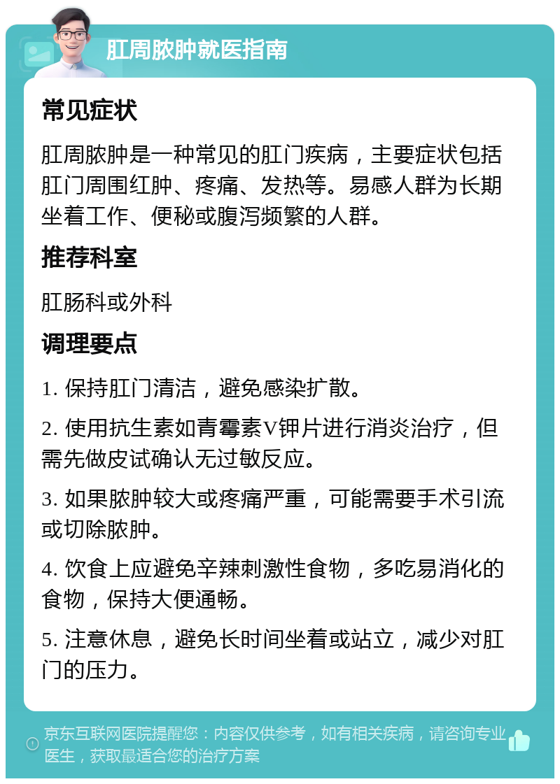 肛周脓肿就医指南 常见症状 肛周脓肿是一种常见的肛门疾病，主要症状包括肛门周围红肿、疼痛、发热等。易感人群为长期坐着工作、便秘或腹泻频繁的人群。 推荐科室 肛肠科或外科 调理要点 1. 保持肛门清洁，避免感染扩散。 2. 使用抗生素如青霉素V钾片进行消炎治疗，但需先做皮试确认无过敏反应。 3. 如果脓肿较大或疼痛严重，可能需要手术引流或切除脓肿。 4. 饮食上应避免辛辣刺激性食物，多吃易消化的食物，保持大便通畅。 5. 注意休息，避免长时间坐着或站立，减少对肛门的压力。