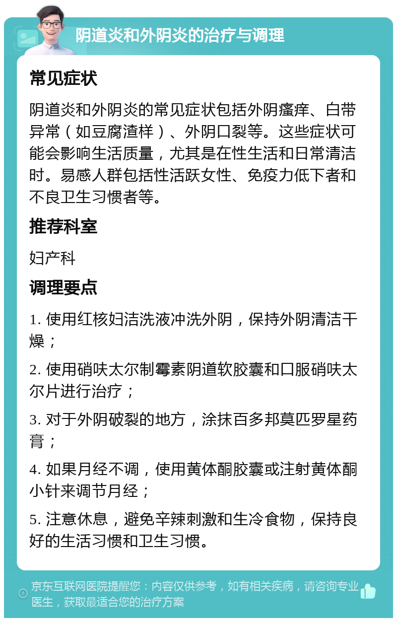 阴道炎和外阴炎的治疗与调理 常见症状 阴道炎和外阴炎的常见症状包括外阴瘙痒、白带异常（如豆腐渣样）、外阴口裂等。这些症状可能会影响生活质量，尤其是在性生活和日常清洁时。易感人群包括性活跃女性、免疫力低下者和不良卫生习惯者等。 推荐科室 妇产科 调理要点 1. 使用红核妇洁洗液冲洗外阴，保持外阴清洁干燥； 2. 使用硝呋太尔制霉素阴道软胶囊和口服硝呋太尔片进行治疗； 3. 对于外阴破裂的地方，涂抹百多邦莫匹罗星药膏； 4. 如果月经不调，使用黄体酮胶囊或注射黄体酮小针来调节月经； 5. 注意休息，避免辛辣刺激和生冷食物，保持良好的生活习惯和卫生习惯。