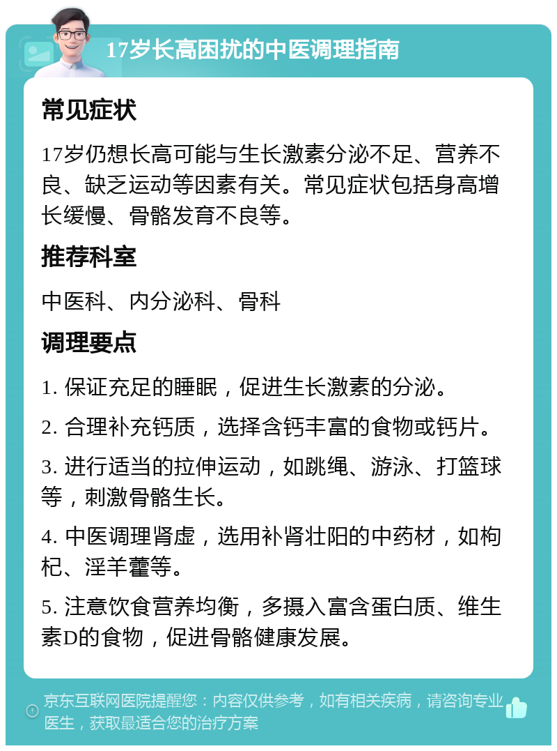 17岁长高困扰的中医调理指南 常见症状 17岁仍想长高可能与生长激素分泌不足、营养不良、缺乏运动等因素有关。常见症状包括身高增长缓慢、骨骼发育不良等。 推荐科室 中医科、内分泌科、骨科 调理要点 1. 保证充足的睡眠，促进生长激素的分泌。 2. 合理补充钙质，选择含钙丰富的食物或钙片。 3. 进行适当的拉伸运动，如跳绳、游泳、打篮球等，刺激骨骼生长。 4. 中医调理肾虚，选用补肾壮阳的中药材，如枸杞、淫羊藿等。 5. 注意饮食营养均衡，多摄入富含蛋白质、维生素D的食物，促进骨骼健康发展。